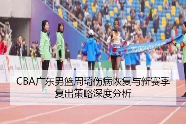 CBA广东男篮周琦伤病恢复与新赛季复出策略深度分析